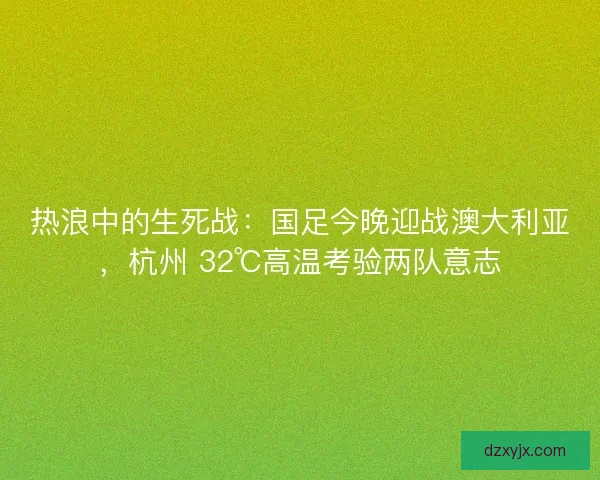 热浪中的生死战：国足今晚迎战澳大利亚，杭州 32℃高温考验两队意志