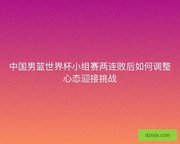 中国男篮世界杯小组赛两连败后如何调整心态迎接挑战
