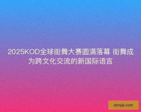 2025KOD全球街舞大赛圆满落幕 街舞成为跨文化交流的新国际语言