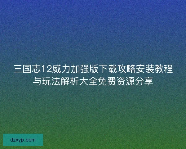三国志12威力加强版下载攻略安装教程与玩法解析大全免费资源分享