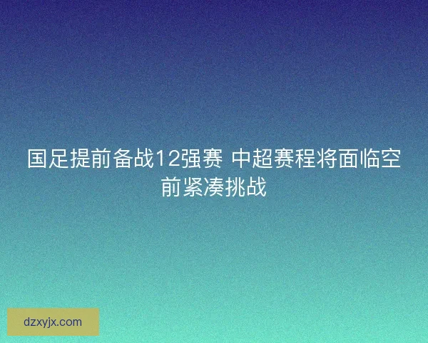 国足提前备战12强赛 中超赛程将面临空前紧凑挑战
