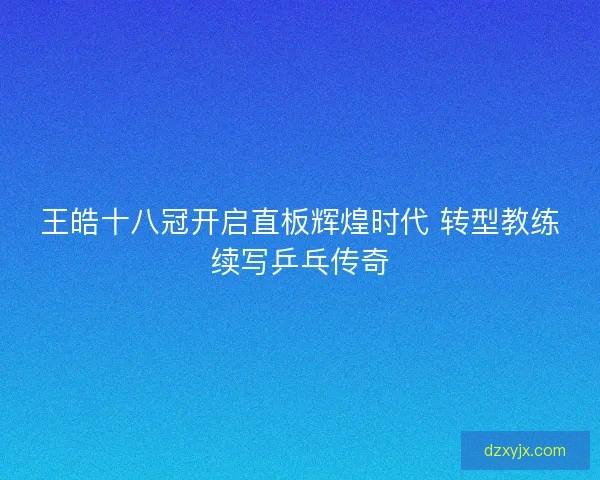 王皓十八冠开启直板辉煌时代 转型教练续写乒乓传奇