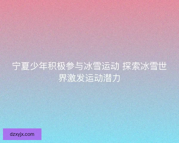 宁夏少年积极参与冰雪运动 探索冰雪世界激发运动潜力