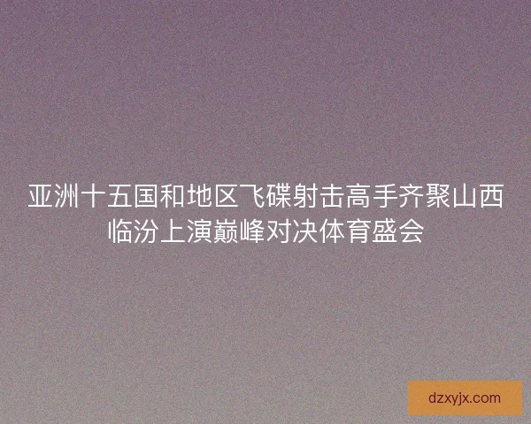 亚洲十五国和地区飞碟射击高手齐聚山西临汾上演巅峰对决体育盛会